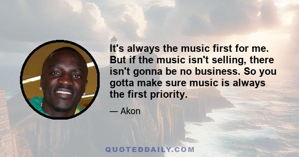 It's always the music first for me. But if the music isn't selling, there isn't gonna be no business. So you gotta make sure music is always the first priority.