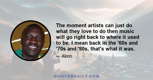 The moment artists can just do what they love to do then music will go right back to where it used to be. I mean back in the '60s and '70s and '80s, that's what it was.