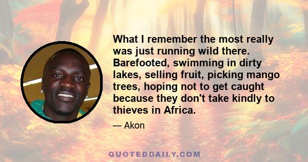 What I remember the most really was just running wild there. Barefooted, swimming in dirty lakes, selling fruit, picking mango trees, hoping not to get caught because they don't take kindly to thieves in Africa.