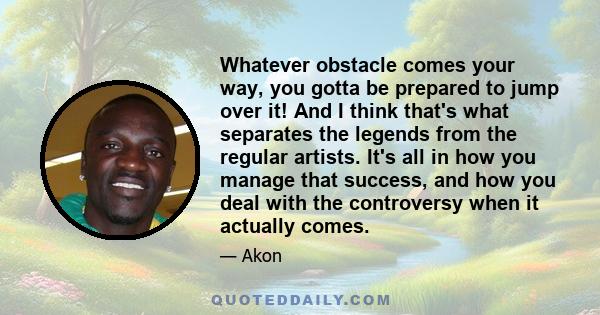 Whatever obstacle comes your way, you gotta be prepared to jump over it! And I think that's what separates the legends from the regular artists. It's all in how you manage that success, and how you deal with the