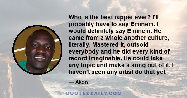 Who is the best rapper ever? I'll probably have to say Eminem. I would definitely say Eminem. He came from a whole another culture, literally. Mastered it, outsold everybody and he did every kind of record imaginable.