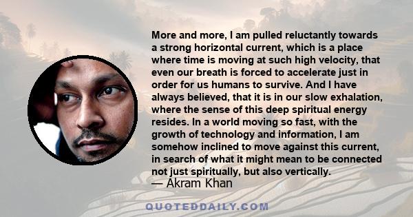 More and more, I am pulled reluctantly towards a strong horizontal current, which is a place where time is moving at such high velocity, that even our breath is forced to accelerate just in order for us humans to