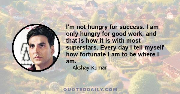 I'm not hungry for success. I am only hungry for good work, and that is how it is with most superstars. Every day I tell myself how fortunate I am to be where I am.