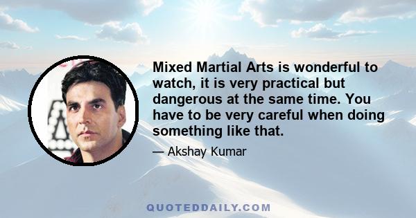 Mixed Martial Arts is wonderful to watch, it is very practical but dangerous at the same time. You have to be very careful when doing something like that.