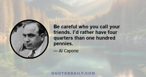 Be careful who you call your friends. I’d rather have four quarters than one hundred pennies.