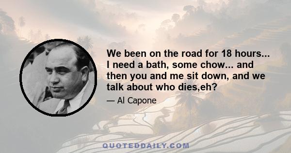 We been on the road for 18 hours... I need a bath, some chow... and then you and me sit down, and we talk about who dies,eh?