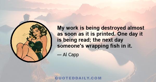 My work is being destroyed almost as soon as it is printed. One day it is being read; the next day someone's wrapping fish in it.