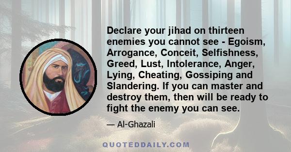 Declare your jihad on thirteen enemies you cannot see - Egoism, Arrogance, Conceit, Selfishness, Greed, Lust, Intolerance, Anger, Lying, Cheating, Gossiping and Slandering. If you can master and destroy them, then will