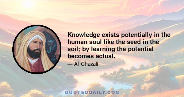 Knowledge exists potentially in the human soul like the seed in the soil; by learning the potential becomes actual.