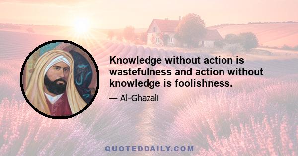 Knowledge without action is wastefulness and action without knowledge is foolishness.