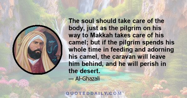 The soul should take care of the body, just as the pilgrim on his way to Makkah takes care of his camel; but if the pilgrim spends his whole time in feeding and adorning his camel, the caravan will leave him behind, and 