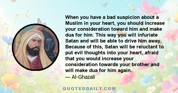 When you have a bad suspicion about a Muslim in your heart, you should increase your consideration toward him and make dua for him. This way you will infuriate Satan and will be able to drive him away. Because of this,