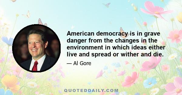 American democracy is in grave danger from the changes in the environment in which ideas either live and spread or wither and die.