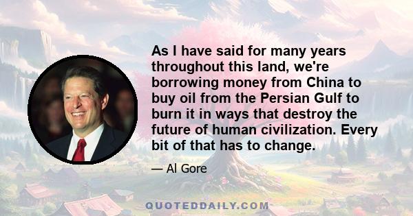 As I have said for many years throughout this land, we're borrowing money from China to buy oil from the Persian Gulf to burn it in ways that destroy the future of human civilization. Every bit of that has to change.