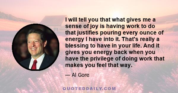 I will tell you that what gives me a sense of joy is having work to do that justifies pouring every ounce of energy I have into it. That's really a blessing to have in your life. And it gives you energy back when you