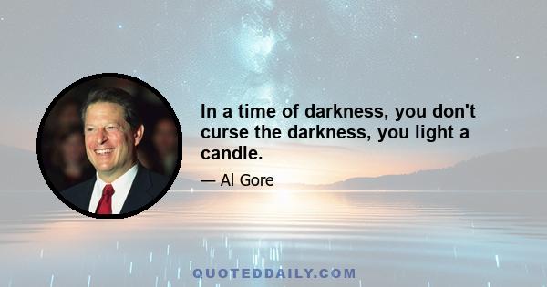 In a time of darkness, you don't curse the darkness, you light a candle.