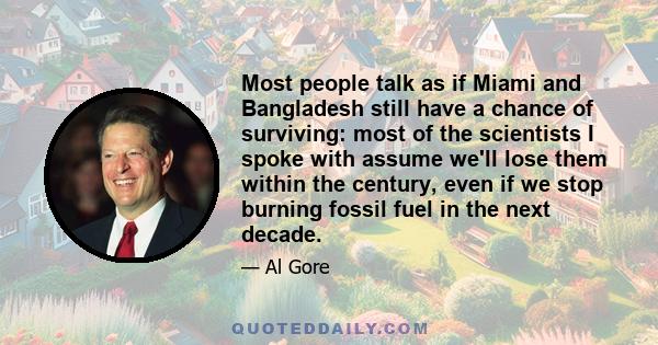 Most people talk as if Miami and Bangladesh still have a chance of surviving: most of the scientists I spoke with assume we'll lose them within the century, even if we stop burning fossil fuel in the next decade.