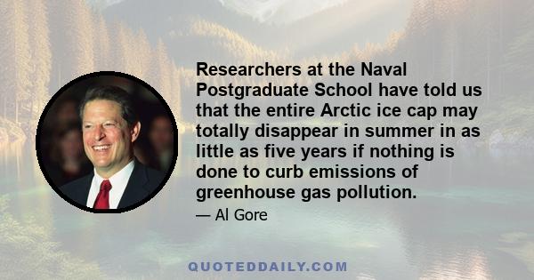 Researchers at the Naval Postgraduate School have told us that the entire Arctic ice cap may totally disappear in summer in as little as five years if nothing is done to curb emissions of greenhouse gas pollution.