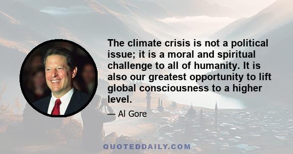 The climate crisis is not a political issue; it is a moral and spiritual challenge to all of humanity. It is also our greatest opportunity to lift global consciousness to a higher level.