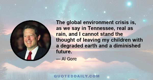 The global environment crisis is, as we say in Tennessee, real as rain, and I cannot stand the thought of leaving my children with a degraded earth and a diminished future.