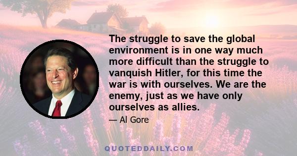 The struggle to save the global environment is in one way much more difficult than the struggle to vanquish Hitler, for this time the war is with ourselves. We are the enemy, just as we have only ourselves as allies.