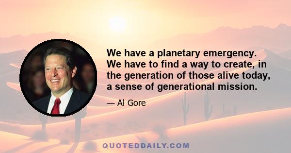 We have a planetary emergency. We have to find a way to create, in the generation of those alive today, a sense of generational mission.