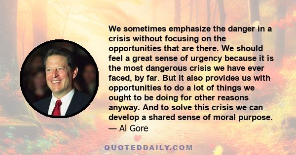 We sometimes emphasize the danger in a crisis without focusing on the opportunities that are there. We should feel a great sense of urgency because it is the most dangerous crisis we have ever faced, by far. But it also 