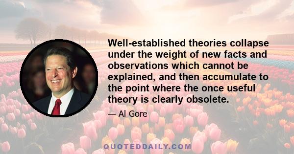 Well-established theories collapse under the weight of new facts and observations which cannot be explained, and then accumulate to the point where the once useful theory is clearly obsolete.