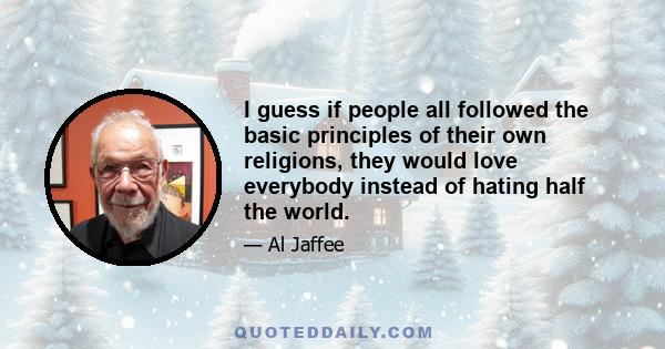 I guess if people all followed the basic principles of their own religions, they would love everybody instead of hating half the world.