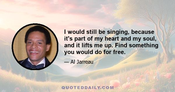 I would still be singing, because it's part of my heart and my soul, and it lifts me up. Find something you would do for free.
