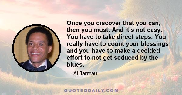 Once you discover that you can, then you must. And it's not easy. You have to take direct steps. You really have to count your blessings and you have to make a decided effort to not get seduced by the blues.