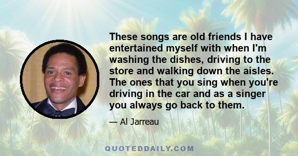 These songs are old friends I have entertained myself with when I'm washing the dishes, driving to the store and walking down the aisles. The ones that you sing when you're driving in the car and as a singer you always