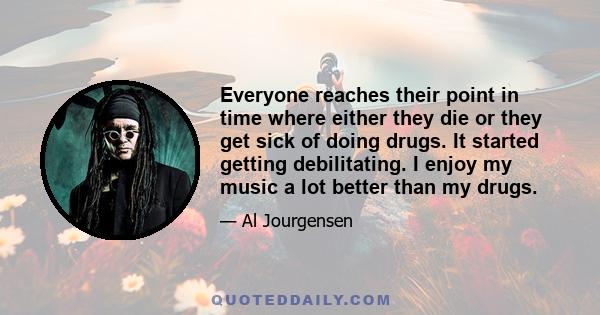 Everyone reaches their point in time where either they die or they get sick of doing drugs. It started getting debilitating. I enjoy my music a lot better than my drugs.