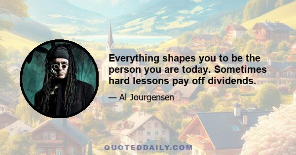 Everything shapes you to be the person you are today. Sometimes hard lessons pay off dividends.