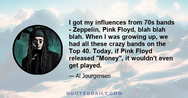 I got my influences from 70s bands - Zeppelin, Pink Floyd, blah blah blah. When I was growing up, we had all these crazy bands on the Top 40. Today, if Pink Floyd released Money, it wouldn't even get played.