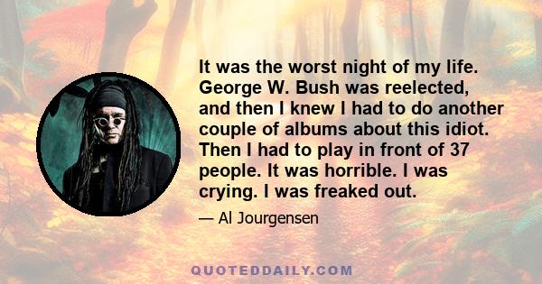 It was the worst night of my life. George W. Bush was reelected, and then I knew I had to do another couple of albums about this idiot. Then I had to play in front of 37 people. It was horrible. I was crying. I was