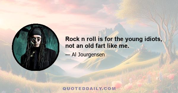 Rock n roll is for the young idiots, not an old fart like me.