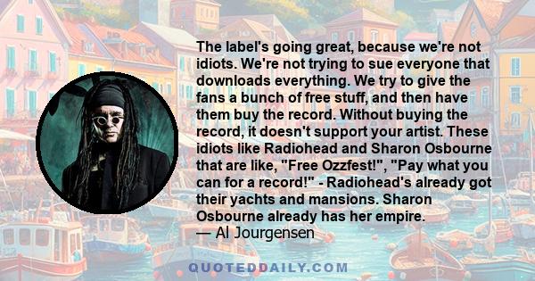 The label's going great, because we're not idiots. We're not trying to sue everyone that downloads everything. We try to give the fans a bunch of free stuff, and then have them buy the record. Without buying the record, 