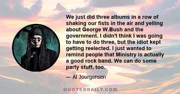 We just did three albums in a row of shaking our fists in the air and yelling about George W.Bush and the government. I didn't think I was going to have to do three, but the idiot kept getting reelected. I just wanted