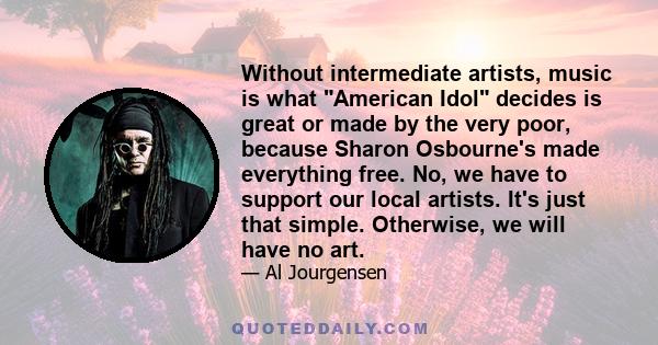 Without intermediate artists, music is what American Idol decides is great or made by the very poor, because Sharon Osbourne's made everything free. No, we have to support our local artists. It's just that simple.