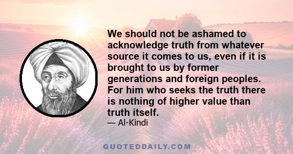 We should not be ashamed to acknowledge truth from whatever source it comes to us, even if it is brought to us by former generations and foreign peoples. For him who seeks the truth there is nothing of higher value than 