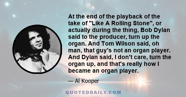 At the end of the playback of the take of Like A Rolling Stone, or actually during the thing, Bob Dylan said to the producer, turn up the organ. And Tom Wilson said, oh man, that guy's not an organ player. And Dylan