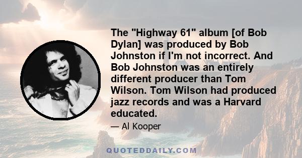 The Highway 61 album [of Bob Dylan] was produced by Bob Johnston if I'm not incorrect. And Bob Johnston was an entirely different producer than Tom Wilson. Tom Wilson had produced jazz records and was a Harvard educated.