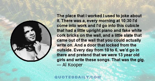 The place that I worked I used to joke about it. There was a, every morning at 10:30 I'd come into work and I'd go into this cubicle that had a little upright piano and fake white cork bricks on the wall, and a little