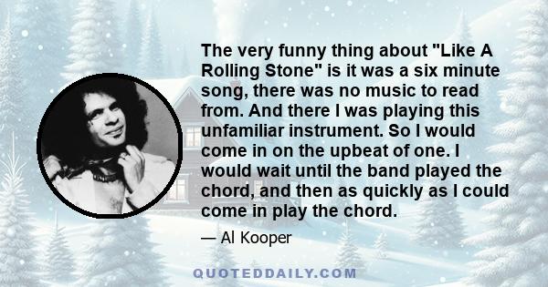 The very funny thing about Like A Rolling Stone is it was a six minute song, there was no music to read from. And there I was playing this unfamiliar instrument. So I would come in on the upbeat of one. I would wait