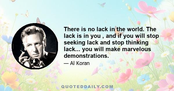 There is no lack in the world. The lack is in you , and if you will stop seeking lack and stop thinking lack... you will make marvelous demonstrations.