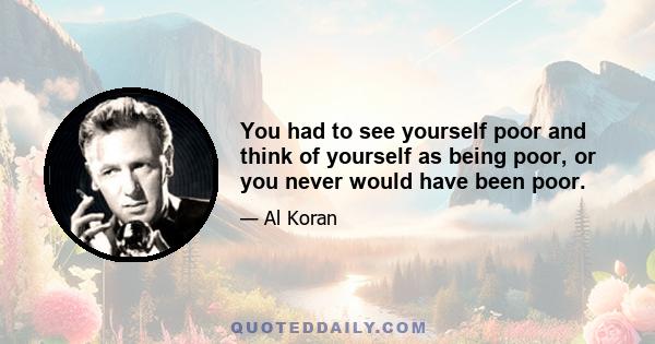 You had to see yourself poor and think of yourself as being poor, or you never would have been poor.