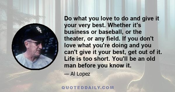 Do what you love to do and give it your very best. Whether it's business or baseball, or the theater, or any field. If you don't love what you're doing and you can't give it your best, get out of it. Life is too short.