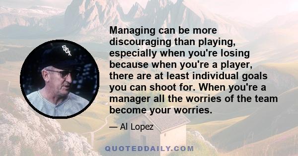 Managing can be more discouraging than playing, especially when you're losing because when you're a player, there are at least individual goals you can shoot for. When you're a manager all the worries of the team become 