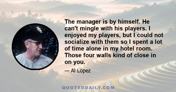 The manager is by himself. He can't mingle with his players. I enjoyed my players, but I could not socialize with them so I spent a lot of time alone in my hotel room. Those four walls kind of close in on you.